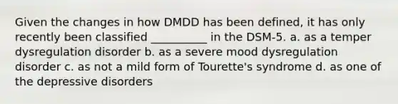 Given the changes in how DMDD has been defined, it has only recently been classified __________ in the DSM-5. a. as a temper dysregulation disorder b. as a severe mood dysregulation disorder c. as not a mild form of Tourette's syndrome d. as one of the depressive disorders