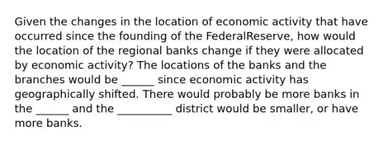 Given the changes in the location of economic activity that have occurred since the founding of the Federal​Reserve, how would the location of the regional banks change if they were allocated by economic​ activity? The locations of the banks and the branches would be ______ since economic activity has geographically shifted. There would probably be more banks in the ______ and the __________ district would be smaller, or have more banks.