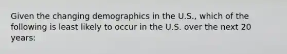 Given the changing demographics in the U.S., which of the following is least likely to occur in the U.S. over the next 20 years: