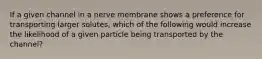 If a given channel in a nerve membrane shows a preference for transporting larger solutes, which of the following would increase the likelihood of a given particle being transported by the channel?