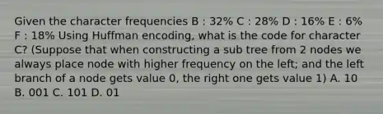 Given the character frequencies B : 32% C : 28% D : 16% E : 6% F : 18% Using Huffman encoding, what is the code for character C? (Suppose that when constructing a sub tree from 2 nodes we always place node with higher frequency on the left; and the left branch of a node gets value 0, the right one gets value 1) A. 10 B. 001 C. 101 D. 01