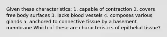 Given these characteristics: 1. capable of contraction 2. covers free body surfaces 3. lacks blood vessels 4. composes various glands 5. anchored to connective tissue by a basement membrane Which of these are characteristics of epithelial tissue?