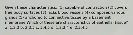 Given these characteristics: (1) capable of contraction (2) covers free body surfaces (3) lacks blood vessels (4) composes various glands (5) anchored to <a href='https://www.questionai.com/knowledge/kYDr0DHyc8-connective-tissue' class='anchor-knowledge'>connective tissue</a> by a basement membrane Which of these are characteristics of <a href='https://www.questionai.com/knowledge/k7dms5lrVY-epithelial-tissue' class='anchor-knowledge'>epithelial tissue</a>? a. 1,2,3 b. 2,3,5 c. 3,4,5 d. 1,2,3,4 e. 2,3,4,5