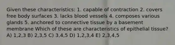 Given these characteristics: 1. capable of contraction 2. covers free body surfaces 3. lacks blood vessels 4. composes various glands 5. anchored to <a href='https://www.questionai.com/knowledge/kYDr0DHyc8-connective-tissue' class='anchor-knowledge'>connective tissue</a> by a basement membrane Which of these are characteristics of <a href='https://www.questionai.com/knowledge/k7dms5lrVY-epithelial-tissue' class='anchor-knowledge'>epithelial tissue</a>? A) 1,2,3 B) 2,3,5 C) 3,4,5 D) 1,2,3,4 E) 2,3,4,5