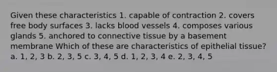 Given these characteristics 1. capable of contraction 2. covers free body surfaces 3. lacks blood vessels 4. composes various glands 5. anchored to connective tissue by a basement membrane Which of these are characteristics of epithelial tissue? a. 1, 2, 3 b. 2, 3, 5 c. 3, 4, 5 d. 1, 2, 3, 4 e. 2, 3, 4, 5