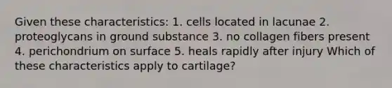 Given these characteristics: 1. cells located in lacunae 2. proteoglycans in ground substance 3. no collagen fibers present 4. perichondrium on surface 5. heals rapidly after injury Which of these characteristics apply to cartilage?