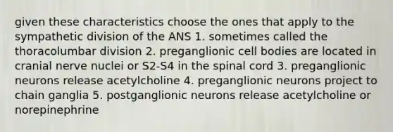 given these characteristics choose the ones that apply to the sympathetic division of the ANS 1. sometimes called the thoracolumbar division 2. preganglionic cell bodies are located in cranial nerve nuclei or S2-S4 in the spinal cord 3. preganglionic neurons release acetylcholine 4. preganglionic neurons project to chain ganglia 5. postganglionic neurons release acetylcholine or norepinephrine