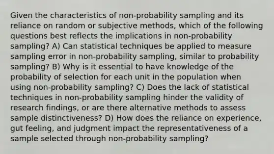 Given the characteristics of non-probability sampling and its reliance on random or subjective methods, which of the following questions best reflects the implications in non-probability sampling? A) Can statistical techniques be applied to measure sampling error in non-probability sampling, similar to probability sampling? B) Why is it essential to have knowledge of the probability of selection for each unit in the population when using non-probability sampling? C) Does the lack of statistical techniques in non-probability sampling hinder the validity of research findings, or are there alternative methods to assess sample distinctiveness? D) How does the reliance on experience, gut feeling, and judgment impact the representativeness of a sample selected through non-probability sampling?