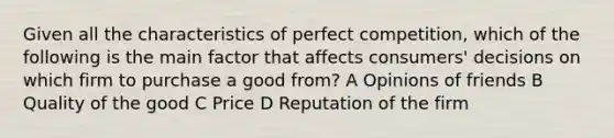 Given all the characteristics of perfect competition, which of the following is the main factor that affects consumers' decisions on which firm to purchase a good from? A Opinions of friends B Quality of the good C Price D Reputation of the firm