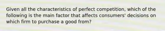 Given all the characteristics of perfect competition, which of the following is the main factor that affects consumers' decisions on which firm to purchase a good from?