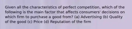 Given all the characteristics of perfect competition, which of the following is the main factor that affects consumers' decisions on which firm to purchase a good from? (a) Advertising (b) Quality of the good (c) Price (d) Reputation of the firm