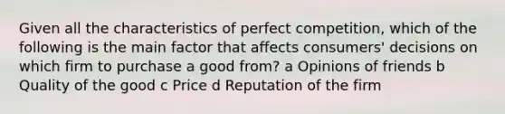 Given all the characteristics of perfect competition, which of the following is the main factor that affects consumers' decisions on which firm to purchase a good from? a Opinions of friends b Quality of the good c Price d Reputation of the firm