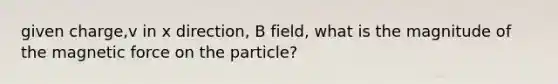 given charge,v in x direction, B field, what is the magnitude of the magnetic force on the particle?