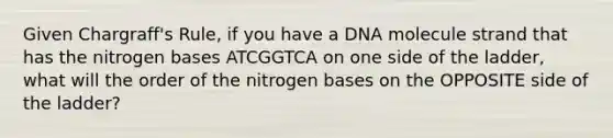 Given Chargraff's Rule, if you have a DNA molecule strand that has the nitrogen bases ATCGGTCA on one side of the ladder, what will the order of the nitrogen bases on the OPPOSITE side of the ladder?