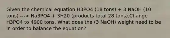 Given the chemical equation H3PO4 (18 tons) + 3 NaOH (10 tons) ---> Na3PO4 + 3H20 (products total 28 tons).Change H3PO4 to 4900 tons. What does the (3 NaOH) weight need to be in order to balance the equation?