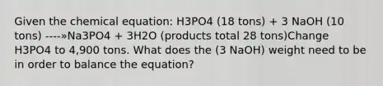 Given the chemical equation: H3PO4 (18 tons) + 3 NaOH (10 tons) ----»Na3PO4 + 3H2O (products total 28 tons)Change H3PO4 to 4,900 tons. What does the (3 NaOH) weight need to be in order to balance the equation?