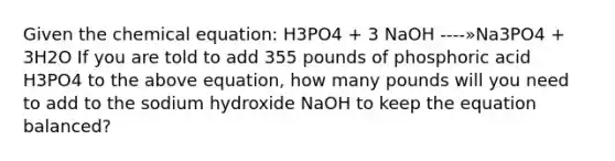 Given the chemical equation: H3PO4 + 3 NaOH ----»Na3PO4 + 3H2O If you are told to add 355 pounds of phosphoric acid H3PO4 to the above equation, how many pounds will you need to add to the sodium hydroxide NaOH to keep the equation balanced?