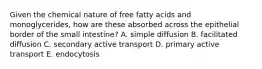 Given the chemical nature of free fatty acids and monoglycerides, how are these absorbed across the epithelial border of the small intestine? A. simple diffusion B. facilitated diffusion C. secondary active transport D. primary active transport E. endocytosis