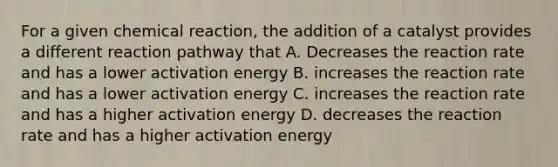 For a given chemical reaction, the addition of a catalyst provides a different reaction pathway that A. Decreases the reaction rate and has a lower activation energy B. increases the reaction rate and has a lower activation energy C. increases the reaction rate and has a higher activation energy D. decreases the reaction rate and has a higher activation energy