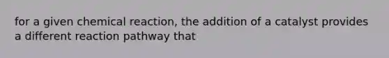 for a given chemical reaction, the addition of a catalyst provides a different reaction pathway that