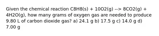 Given the chemical reaction C8H8(s) + 10O2(g) --> 8CO2(g) + 4H2O(g), how many grams of oxygen gas are needed to produce 9.80 L of carbon dioxide gas? a) 24.1 g b) 17.5 g c) 14.0 g d) 7.00 g