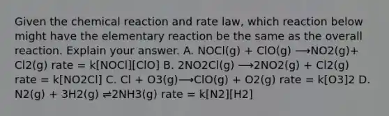 Given the chemical reaction and rate law, which reaction below might have the elementary reaction be the same as the overall reaction. Explain your answer. A. NOCl(g) + ClO(g) ⟶NO2(g)+ Cl2(g) rate = k[NOCl][ClO] B. 2NO2Cl(g) ⟶2NO2(g) + Cl2(g) rate = k[NO2Cl] C. Cl + O3(g)⟶ClO(g) + O2(g) rate = k[O3]2 D. N2(g) + 3H2(g) ⇌2NH3(g) rate = k[N2][H2]