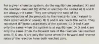 For a given chemical system, do the equilibrium constant (K) and the reaction quotient (Q) differ or are they the same? A) Q and K are always the same. They are simply the ratio of the concentrations of the products to the reactants (each raised to their stoichiometric power). B) Q and K are never the same. They represent different parameters of the system. C) Q and K are only the same when the system is at equilibrium. D) Q and K are only the same when the forward rate of the reaction has reached zero. E) Q and K are only the same when the forward and reverse rates of the reaction have both reached zero.