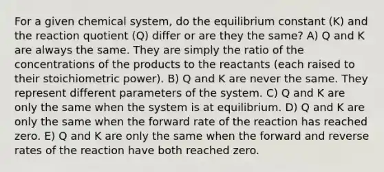 For a given chemical system, do the equilibrium constant (K) and the reaction quotient (Q) differ or are they the same? A) Q and K are always the same. They are simply the ratio of the concentrations of the products to the reactants (each raised to their stoichiometric power). B) Q and K are never the same. They represent different parameters of the system. C) Q and K are only the same when the system is at equilibrium. D) Q and K are only the same when the forward rate of the reaction has reached zero. E) Q and K are only the same when the forward and reverse rates of the reaction have both reached zero.