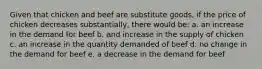 Given that chicken and beef are substitute goods, if the price of chicken decreases substantially, there would be: a. an increase in the demand for beef b. and increase in the supply of chicken c. an increase in the quantity demanded of beef d. no change in the demand for beef e. a decrease in the demand for beef