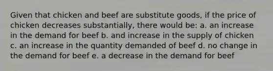 Given that chicken and beef are substitute goods, if the price of chicken decreases substantially, there would be: a. an increase in the demand for beef b. and increase in the supply of chicken c. an increase in the quantity demanded of beef d. no change in the demand for beef e. a decrease in the demand for beef