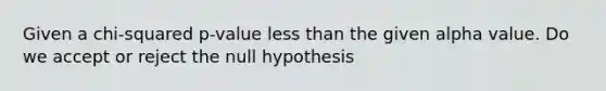 Given a chi-squared p-value less than the given alpha value. Do we accept or reject the null hypothesis