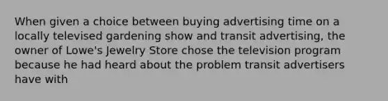 When given a choice between buying advertising time on a locally televised gardening show and transit advertising, the owner of Lowe's Jewelry Store chose the television program because he had heard about the problem transit advertisers have with