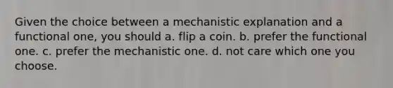 Given the choice between a mechanistic explanation and a functional one, you should a. flip a coin. b. prefer the functional one. c. prefer the mechanistic one. d. not care which one you choose.