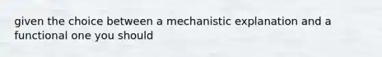 given the choice between a mechanistic explanation and a functional one you should