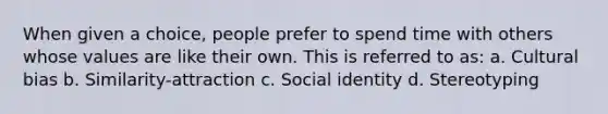 When given a choice, people prefer to spend time with others whose values are like their own. This is referred to as: a. Cultural bias b. Similarity-attraction c. Social identity d. Stereotyping