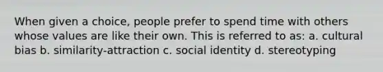 When given a choice, people prefer to spend time with others whose values are like their own. This is referred to as: a. cultural bias b. similarity-attraction c. social identity d. stereotyping