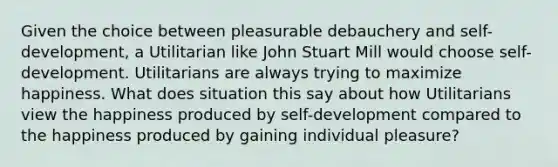 Given the choice between pleasurable debauchery and self-development, a Utilitarian like John Stuart Mill would choose self-development. Utilitarians are always trying to maximize happiness. What does situation this say about how Utilitarians view the happiness produced by self-development compared to the happiness produced by gaining individual pleasure?