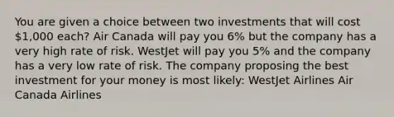 You are given a choice between two investments that will cost 1,000 each? Air Canada will pay you 6% but the company has a very high rate of risk. WestJet will pay you 5% and the company has a very low rate of risk. The company proposing the best investment for your money is most likely: WestJet Airlines Air Canada Airlines