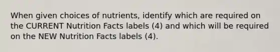 When given choices of nutrients, identify which are required on the CURRENT Nutrition Facts labels (4) and which will be required on the NEW Nutrition Facts labels (4).