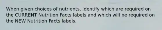 When given choices of nutrients, identify which are required on the CURRENT Nutrition Facts labels and which will be required on the NEW Nutrition Facts labels.