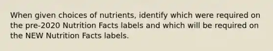 When given choices of nutrients, identify which were required on the pre-2020 Nutrition Facts labels and which will be required on the NEW Nutrition Facts labels.