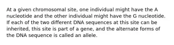 At a given chromosomal site, one individual might have the A nucleotide and the other individual might have the G nucleotide. If each of the two different DNA sequences at this site can be inherited, this site is part of a gene, and the alternate forms of the DNA sequence is called an allele.