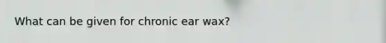 What can be given for chronic ear wax?