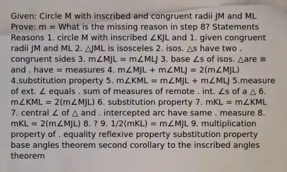 Given: Circle M with inscribed and congruent radii JM and ML Prove: m = What is the missing reason in step 8? Statements Reasons 1. circle M with inscribed ∠KJL and 1. given congruent radii JM and ML 2. △JML is isosceles 2. isos. △s have two . congruent sides 3. m∠MJL = m∠MLJ 3. base ∠s of isos. △are ≅ and . have = measures 4. m∠MJL + m∠MLJ = 2(m∠MJL) 4.substitution property 5. m∠KML = m∠MJL + m∠MLJ 5.measure of ext. ∠ equals . sum of measures of remote . int. ∠s of a △ 6. m∠KML = 2(m∠MJL) 6. substitution property 7. mKL = m∠KML 7. central ∠ of △ and . intercepted arc have same . measure 8. mKL = 2(m∠MJL) 8. ? 9. 1/2(mKL) = m∠MJL 9. multiplication property of . equality reflexive property substitution property base angles theorem second corollary to the inscribed angles theorem