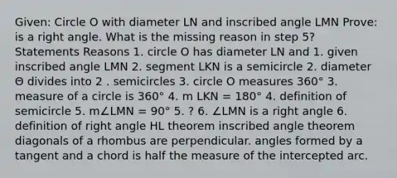 Given: Circle O with diameter LN and inscribed angle LMN Prove: is a right angle. What is the missing reason in step 5? Statements Reasons 1. circle O has diameter LN and 1. given inscribed angle LMN 2. segment LKN is a semicircle 2. diameter Θ divides into 2 . semicircles 3. circle O measures 360° 3. measure of a circle is 360° 4. m LKN = 180° 4. definition of semicircle 5. m∠LMN = 90° 5. ? 6. ∠LMN is a right angle 6. definition of right angle HL theorem inscribed angle theorem diagonals of a rhombus are perpendicular. angles formed by a tangent and a chord is half the measure of the intercepted arc.