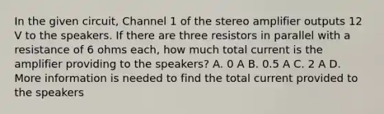 In the given circuit, Channel 1 of the stereo amplifier outputs 12 V to the speakers. If there are three resistors in parallel with a resistance of 6 ohms each, how much total current is the amplifier providing to the speakers? A. 0 A B. 0.5 A C. 2 A D. More information is needed to find the total current provided to the speakers