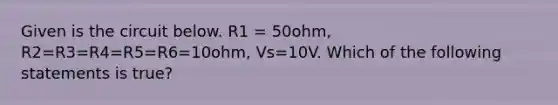 Given is the circuit below. R1 = 50ohm, R2=R3=R4=R5=R6=10ohm, Vs=10V. Which of the following statements is true?