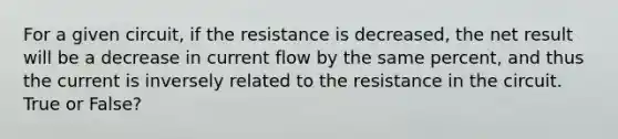 For a given circuit, if the resistance is decreased, the net result will be a decrease in current flow by the same percent, and thus the current is inversely related to the resistance in the circuit. True or False?