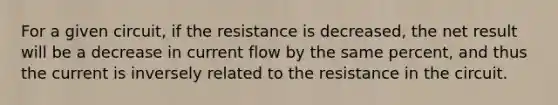 For a given circuit, if the resistance is decreased, the net result will be a decrease in current flow by the same percent, and thus the current is inversely related to the resistance in the circuit.