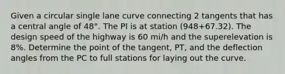 Given a circular single lane curve connecting 2 tangents that has a central angle of 48°. The PI is at station (948+67.32). The design speed of the highway is 60 mi/h and the superelevation is 8%. Determine the point of the tangent, PT, and the deflection angles from the PC to full stations for laying out the curve.